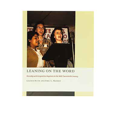 LEANING ON THE WORD: WORSHIP WITH ARGENTINE BAPTISTS IN THE MID-TWENTIETH CENTURY LEANING ON THE WORD: WORSHIP WITH ARGENTINE BAPTISTS IN THE MID-TWENTIETH CENTURY